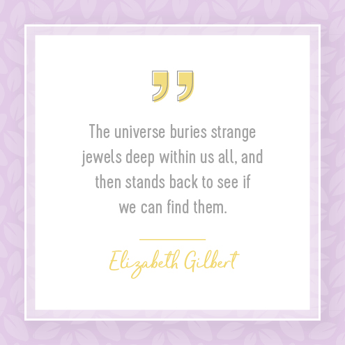 The universe buries strange jewels deep within us all, and then stands back to see if we can find them.  Elizabeth Gilbert