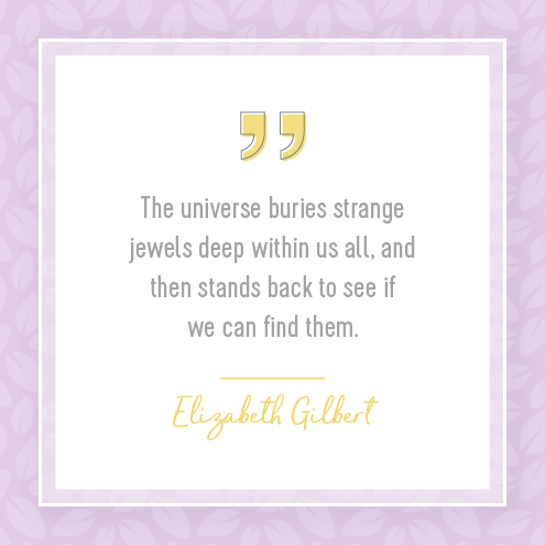 The universe buries strange jewels deep within us all, and then stands back to see if we can find them. Elizabeth Gilbert