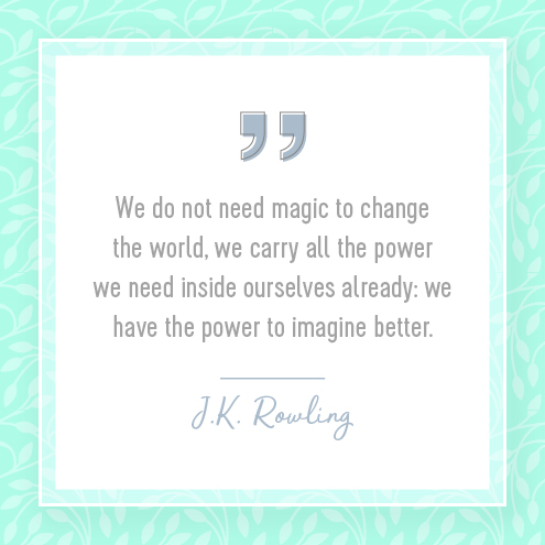 We do not need magic to change the world, we carry all the power we need inside ourselves already: we have the power to imagine better.  J.K. Rowling