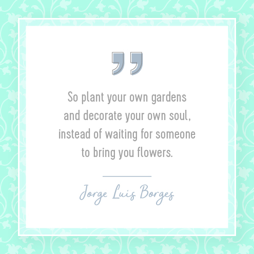 So plant your own gardens and decorate your own soul, instead of waiting for someone to bring you flowers.  Jorge Luis Borges