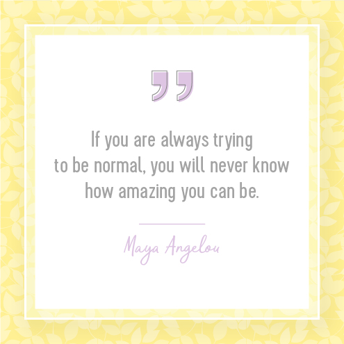 If you are always trying to be normal, you will never know how amazing you can be.  Maya Angelou